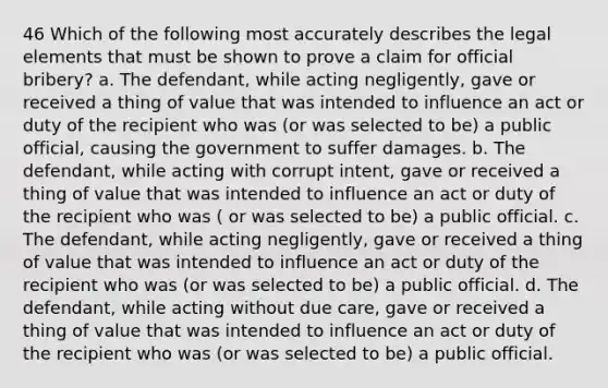 46 Which of the following most accurately describes the legal elements that must be shown to prove a claim for official bribery? a. The defendant, while acting negligently, gave or received a thing of value that was intended to influence an act or duty of the recipient who was (or was selected to be) a public official, causing the government to suffer damages. b. The defendant, while acting with corrupt intent, gave or received a thing of value that was intended to influence an act or duty of the recipient who was ( or was selected to be) a public official. c. The defendant, while acting negligently, gave or received a thing of value that was intended to influence an act or duty of the recipient who was (or was selected to be) a public official. d. The defendant, while acting without due care, gave or received a thing of value that was intended to influence an act or duty of the recipient who was (or was selected to be) a public official.