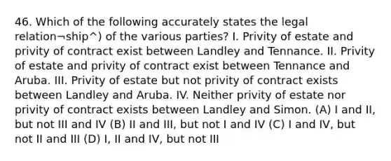 46. Which of the following accurately states the legal relation¬ship^) of the various parties? I. Privity of estate and privity of contract exist between Landley and Tennance. II. Privity of estate and privity of contract exist between Tennance and Aruba. III. Privity of estate but not privity of contract exists between Landley and Aruba. IV. Neither privity of estate nor privity of contract exists between Landley and Simon. (A) I and II, but not III and IV (B) II and III, but not I and IV (C) I and IV, but not II and III (D) I, II and IV, but not III