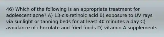 46) Which of the following is an appropriate treatment for adolescent acne? A) 13-cis-retinoic acid B) exposure to UV rays via sunlight or tanning beds for at least 40 minutes a day C) avoidance of chocolate and fried foods D) vitamin A supplements