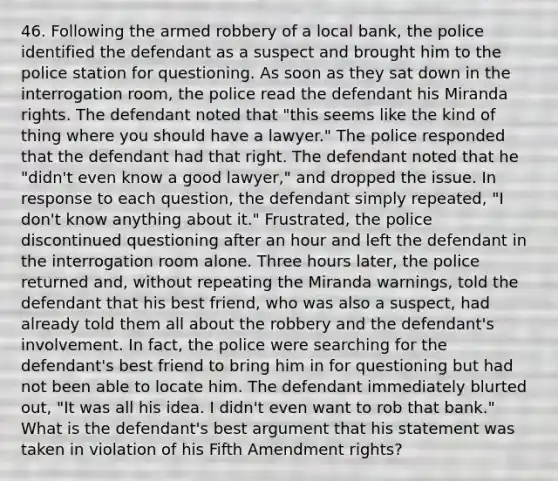 46. Following the armed robbery of a local bank, the police identified the defendant as a suspect and brought him to the police station for questioning. As soon as they sat down in the interrogation room, the police read the defendant his Miranda rights. The defendant noted that "this seems like the kind of thing where you should have a lawyer." The police responded that the defendant had that right. The defendant noted that he "didn't even know a good lawyer," and dropped the issue. In response to each question, the defendant simply repeated, "I don't know anything about it." Frustrated, the police discontinued questioning after an hour and left the defendant in the interrogation room alone. Three hours later, the police returned and, without repeating the Miranda warnings, told the defendant that his best friend, who was also a suspect, had already told them all about the robbery and the defendant's involvement. In fact, the police were searching for the defendant's best friend to bring him in for questioning but had not been able to locate him. The defendant immediately blurted out, "It was all his idea. I didn't even want to rob that bank." What is the defendant's best argument that his statement was taken in violation of his Fifth Amendment rights?