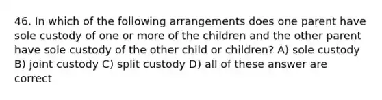 46. In which of the following arrangements does one parent have sole custody of one or more of the children and the other parent have sole custody of the other child or children? A) sole custody B) joint custody C) split custody D) all of these answer are correct