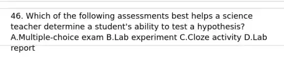 46. Which of the following assessments best helps a science teacher determine a student's ability to test a hypothesis? A.Multiple-choice exam B.Lab experiment C.Cloze activity D.Lab report