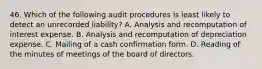 46. Which of the following audit procedures is least likely to detect an unrecorded liability? A. Analysis and recomputation of interest expense. B. Analysis and recomputation of depreciation expense. C. Mailing of a cash confirmation form. D. Reading of the minutes of meetings of the board of directors.