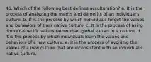 46. Which of the following best defines acculturation? a. It is the process of analyzing the merits and demerits of an individual's culture. b. It is the process by which individuals forget the values and behaviors of their native culture. c. It is the process of using domain-specific values rather than global values in a culture. d. It is the process by which individuals learn the values and behaviors of a new culture. e. It is the process of avoiding the values of a new culture that are inconsistent with an individual's native culture.