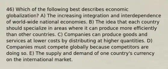 46) Which of the following best describes economic globalization? A) The increasing integration and interdependence of world-wide national economies. B) The idea that each country should specialize in areas where it can produce more efficiently than other countries. C) Companies can produce goods and services at lower costs by distributing at higher quantities. D) Companies must compete globally because competitors are doing so. E) The supply and demand of one country's currency on the international market.