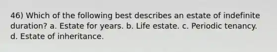 46) Which of the following best describes an estate of indefinite duration? a. Estate for years. b. Life estate. c. Periodic tenancy. d. Estate of inheritance.