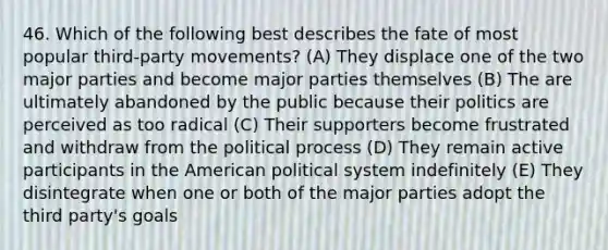 46. Which of the following best describes the fate of most popular third-party movements? (A) They displace one of the two major parties and become major parties themselves (B) The are ultimately abandoned by the public because their politics are perceived as too radical (C) Their supporters become frustrated and withdraw from the political process (D) They remain active participants in the American political system indefinitely (E) They disintegrate when one or both of the major parties adopt the third party's goals