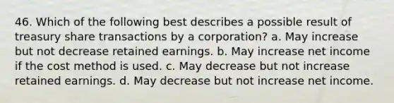 46. Which of the following best describes a possible result of treasury share transactions by a corporation? a. May increase but not decrease retained earnings. b. May increase net income if the cost method is used. c. May decrease but not increase retained earnings. d. May decrease but not increase net income.