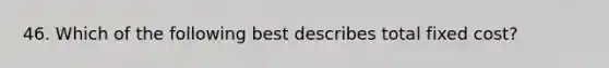 46. Which of the following best describes total fixed cost?