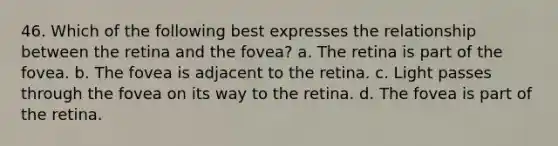 46. Which of the following best expresses the relationship between the retina and the fovea? a. The retina is part of the fovea. b. The fovea is adjacent to the retina. c. Light passes through the fovea on its way to the retina. d. The fovea is part of the retina.