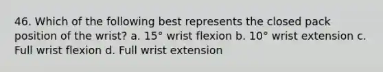 46. Which of the following best represents the closed pack position of the wrist? a. 15° wrist flexion b. 10° wrist extension c. Full wrist flexion d. Full wrist extension