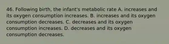 46. Following birth, the infant's metabolic rate A. increases and its oxygen consumption increases. B. increases and its oxygen consumption decreases. C. decreases and its oxygen consumption increases. D. decreases and its oxygen consumption decreases.