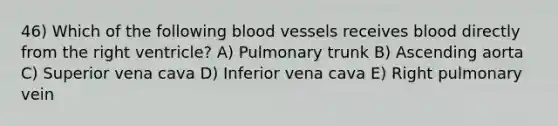 46) Which of the following blood vessels receives blood directly from the right ventricle? A) Pulmonary trunk B) Ascending aorta C) Superior vena cava D) Inferior vena cava E) Right pulmonary vein