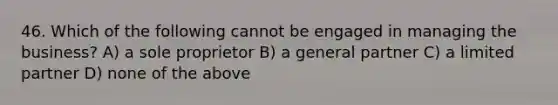 46. Which of the following cannot be engaged in managing the business? A) a sole proprietor B) a general partner C) a limited partner D) none of the above