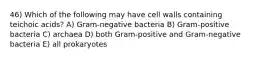 46) Which of the following may have cell walls containing teichoic acids? A) Gram-negative bacteria B) Gram-positive bacteria C) archaea D) both Gram-positive and Gram-negative bacteria E) all prokaryotes