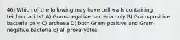 46) Which of the following may have cell walls containing teichoic acids? A) Gram-negative bacteria only B) Gram-positive bacteria only C) archaea D) both Gram-positive and Gram-negative bacteria E) all prokaryotes