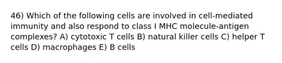 46) Which of the following cells are involved in cell-mediated immunity and also respond to class I MHC molecule-antigen complexes? A) cytotoxic T cells B) natural killer cells C) helper T cells D) macrophages E) B cells