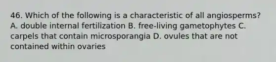 46. Which of the following is a characteristic of all angiosperms? A. double internal fertilization B. free-living gametophytes C. carpels that contain microsporangia D. ovules that are not contained within ovaries