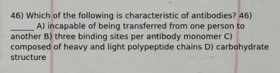 46) Which of the following is characteristic of antibodies? 46) ______ A) incapable of being transferred from one person to another B) three binding sites per antibody monomer C) composed of heavy and light polypeptide chains D) carbohydrate structure