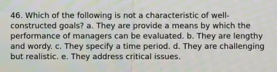 46. Which of the following is not a characteristic of well-constructed goals? a. They are provide a means by which the performance of managers can be evaluated. b. They are lengthy and wordy. c. They specify a time period. d. They are challenging but realistic. e. They address critical issues.