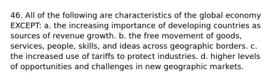 46. All of the following are characteristics of the global economy EXCEPT: a. the increasing importance of developing countries as sources of revenue growth. b. the free movement of goods, services, people, skills, and ideas across geographic borders. c. the increased use of tariffs to protect industries. d. higher levels of opportunities and challenges in new geographic markets.