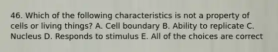 46. Which of the following characteristics is not a property of cells or living things? A. Cell boundary B. Ability to replicate C. Nucleus D. Responds to stimulus E. All of the choices are correct