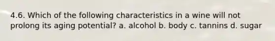 4.6. Which of the following characteristics in a wine will not prolong its aging potential? a. alcohol b. body c. tannins d. sugar