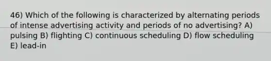 46) Which of the following is characterized by alternating periods of intense advertising activity and periods of no advertising? A) pulsing B) flighting C) continuous scheduling D) flow scheduling E) lead-in