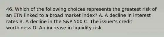 46. Which of the following choices represents the greatest risk of an ETN linked to a broad market index? A. A decline in interest rates B. A decline in the S&P 500 C. The issuer's credit worthiness D. An increase in liquidity risk