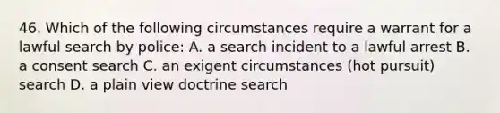 46. Which of the following circumstances require a warrant for a lawful search by police: A. a search incident to a lawful arrest B. a consent search C. an exigent circumstances (hot pursuit) search D. a plain view doctrine search