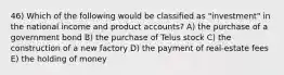 46) Which of the following would be classified as "investment" in the national income and product accounts? A) the purchase of a government bond B) the purchase of Telus stock C) the construction of a new factory D) the payment of real-estate fees E) the holding of money