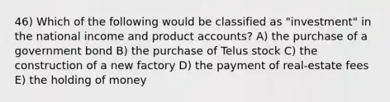 46) Which of the following would be classified as "investment" in the national income and product accounts? A) the purchase of a government bond B) the purchase of Telus stock C) the construction of a new factory D) the payment of real-estate fees E) the holding of money