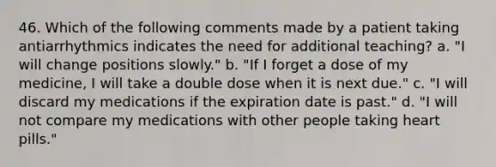 46. Which of the following comments made by a patient taking antiarrhythmics indicates the need for additional teaching? a. "I will change positions slowly." b. "If I forget a dose of my medicine, I will take a double dose when it is next due." c. "I will discard my medications if the expiration date is past." d. "I will not compare my medications with other people taking heart pills."