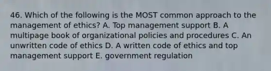 46. Which of the following is the MOST common approach to the management of ethics? A. Top management support B. A multipage book of organizational policies and procedures C. An unwritten code of ethics D. A written code of ethics and top management support E. government regulation