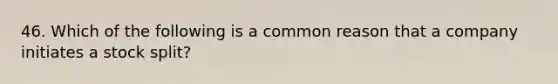 46. Which of the following is a common reason that a company initiates a stock split?