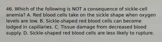 46. Which of the following is NOT a consequence of sickle-cell anemia? A. Red blood cells take on the sickle shape when oxygen levels are low. B. Sickle-shaped red blood cells can become lodged in capillaries. C. Tissue damage from decreased blood supply. D. Sickle-shaped red blood cells are less likely to rupture.