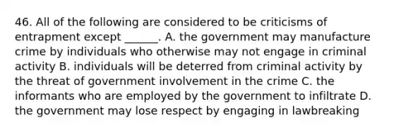 46. All of the following are considered to be criticisms of entrapment except ______. A. the government may manufacture crime by individuals who otherwise may not engage in criminal activity B. individuals will be deterred from criminal activity by the threat of government involvement in the crime C. the informants who are employed by the government to infiltrate D. the government may lose respect by engaging in lawbreaking