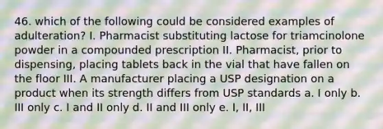 46. which of the following could be considered examples of adulteration? I. Pharmacist substituting lactose for triamcinolone powder in a compounded prescription II. Pharmacist, prior to dispensing, placing tablets back in the vial that have fallen on the floor III. A manufacturer placing a USP designation on a product when its strength differs from USP standards a. I only b. III only c. I and II only d. II and III only e. I, II, III