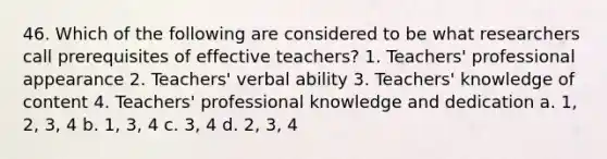 46. Which of the following are considered to be what researchers call prerequisites of effective teachers? 1. Teachers' professional appearance 2. Teachers' verbal ability 3. Teachers' knowledge of content 4. Teachers' professional knowledge and dedication a. 1, 2, 3, 4 b. 1, 3, 4 c. 3, 4 d. 2, 3, 4