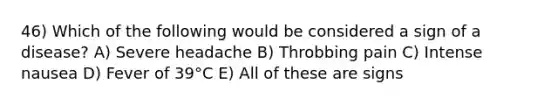 46) Which of the following would be considered a sign of a disease? A) Severe headache B) Throbbing pain C) Intense nausea D) Fever of 39°C E) All of these are signs