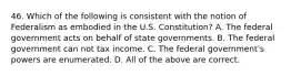 46. Which of the following is consistent with the notion of Federalism as embodied in the U.S. Constitution? A. The federal government acts on behalf of state governments. B. The federal government can not tax income. C. The federal government's powers are enumerated. D. All of the above are correct.