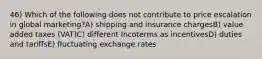 46) Which of the following does not contribute to price escalation in global marketing?A) shipping and insurance chargesB) value added taxes (VAT)C) different Incoterms as incentivesD) duties and tariffsE) fluctuating exchange rates