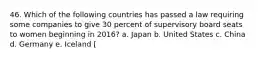 46. Which of the following countries has passed a law requiring some companies to give 30 percent of supervisory board seats to women beginning in 2016? a. Japan b. United States c. China d. Germany e. Iceland [