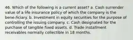 46. Which of the following is a current asset? a. Cash surrender value of a life insurance policy of which the company is the bene-ficiary. b. Investment in equity securities for the purpose of controlling the issuing company. c. Cash designated for the purchase of tangible fixed assets. d. Trade installment receivables normally collectible in 18 months.