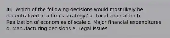 46. Which of the following decisions would most likely be decentralized in a firm's strategy? a. Local adaptation b. Realization of <a href='https://www.questionai.com/knowledge/kPJb8Ai9bo-economies-of-scale' class='anchor-knowledge'>economies of scale</a> c. Major financial expenditures d. Manufacturing decisions e. Legal issues