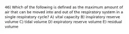 46) Which of the following is defined as the maximum amount of air that can be moved into and out of the respiratory system in a single respiratory cycle? A) vital capacity B) inspiratory reserve volume C) tidal volume D) expiratory reserve volume E) residual volume