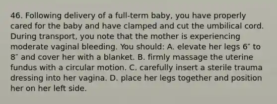 46. Following delivery of a full-term baby, you have properly cared for the baby and have clamped and cut the umbilical cord. During transport, you note that the mother is experiencing moderate vaginal bleeding. You should: A. elevate her legs 6″ to 8″ and cover her with a blanket. B. firmly massage the uterine fundus with a circular motion. C. carefully insert a sterile trauma dressing into her vagina. D. place her legs together and position her on her left side.