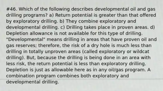 #46. Which of the following describes developmental oil and gas drilling programs? a) Return potential is greater than that offered by exploratory drilling. b) They combine exploratory and developmental drilling. c) Drilling takes place in proven areas. d) Depletion allowance is not available for this type of drilling. "Developmental" means drilling in areas that have proven oil and gas reserves; therefore, the risk of a dry hole is much less than drilling in totally unproven areas (called exploratory or wildcat drilling). But, because the drilling is being done in an area with less risk, the return potential is less than exploratory drilling. Depletion is just as allowable here as in any oil/gas program. A combination program combines both exploratory and developmental drilling.