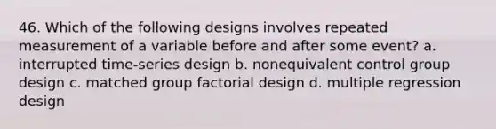 46. Which of the following designs involves repeated measurement of a variable before and after some event? a. interrupted time-series design b. nonequivalent control group design c. matched group factorial design d. multiple regression design