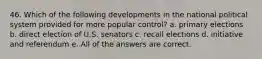 46. Which of the following developments in the national political system provided for more popular control? a. primary elections b. direct election of U.S. senators c. recall elections d. initiative and referendum e. All of the answers are correct.